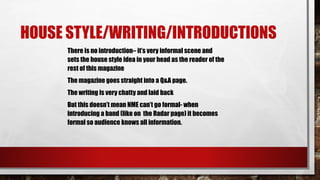 HOUSE STYLE/WRITING/INTRODUCTIONS
There is no introduction– it’s very informal scene and
sets the house style idea in your head as the reader of the
rest of this magazine
The magazine goes straight into a Q&A page.
The writing is very chatty and laid back
But this doesn’t mean NME can’t go formal- when
introducing a band (like on the Radar page) it becomes
formal so audience knows all information.
 