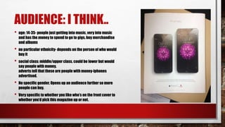 AUDIENCE: I THINK..
• age: 14-35- people just getting into music, very into music
and has the money to spend to go to gigs, buy merchandise
and albums
• no particular ethnicity- depends on the person of who would
buy it
• social class: middle/upper class. could be lower but would
say people with money.
adverts tell that these are people with money-iphones
advertised.
• No specific gender. Opens up an audience further so more
people can buy.
• Very specific to whether you like who’s on the front cover to
whether you’d pick this magazine up or not.
 