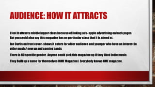 AUDIENCE: HOW IT ATTRACTS
I feel it attracts middle/upper class because of linking ads- apple advertising on back pages.
But you could also say this magazine has no particular class that it is aimed at.
Ian Curtis on front cover- shows it caters for older audience and younger who have an interest in
older music/ new up and coming bands
There is NO specific gender. Anyone could pick this magazine up if they liked indie music.
They Built up a name for themselves (NME Magazine). Everybody knows NME magazine.
 