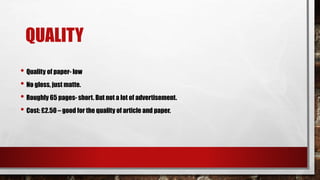 QUALITY
• Quality of paper- low
• No gloss, just matte.
• Roughly 65 pages- short. But not a lot of advertisement.
• Cost: £2.50 – good for the quality of article and paper.
 