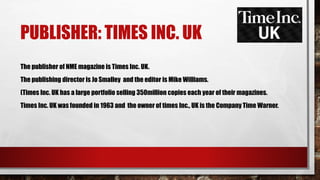 PUBLISHER: TIMES INC. UK
The publisher of NME magazine is Times Inc. UK.
The publishing director is Jo Smalley and the editor is Mike Williams.
(Times Inc. UK has a large portfolio selling 350million copies each year of their magazines.
Times Inc. UK was founded in 1963 and the owner of times Inc., UK is the Company Time Warner.
 