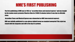 NME’S FIRST PUBLISHING
The first publishing of NME was in 1952 as “accordion times and musical express” and was bought
by the London music promoter Maurice Kinn for £1000,15 minutes before it was due to officially
close.
Accordion Times and Musical Express was relaunched as NME (new musical express).
NME was initially published in a non-glossy tabloid format on standard newsprint! This style has
stayed with the magazine and still is the way it is printed.
 