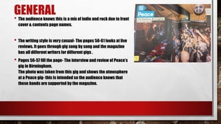 GENERAL• The audience knows this is a mix of indie and rock due to front
cover & contents page names.
• The writing style is very casual- The pages 58-61 looks at live
reviews. It goes through gig song by song and the magazine
has all different writers for different gigs .
• Pages 56-57 fill the page- The interview and review of Peace’s
gig in Birmingham.
The photo was taken from this gig and shows the atmosphere
at a Peace gig- this is intended so the audience knows that
these bands are supported by the magazine.
 