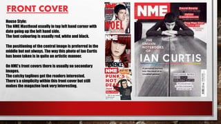 FRONT COVER
House Style:
The NME Masthead usually in top left hand corner with
date going up the left hand side.
The font colouring is usually red, white and black.
The positioning of the central image is preferred in the
middle but not always. The way this photo of Ian Curtis
has been taken is in quite an artistic manner.
On NME’s front covers there is usually no secondary
images.
The catchy taglines get the readers interested.
There’s a simplicity within this front cover but still
makes the magazine look very interesting.
 