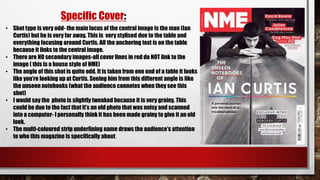 Specific Cover:
• Shot type is very odd- the main focus of the central image is the man (Ian
Curtis) but he is very far away. This is very stylised due to the table and
everything focusing around Curtis. All the anchoring text is on the table
because it links to the central image.
• There are NO secondary images-all cover lines in red do NOT link to the
image ( this is a house style of NME)
• The angle of this shot is quite odd. It is taken from one end of a table it looks
like you’re looking up at Curtis. Seeing him from this different angle is like
the unseen notebooks (what the audience connotes when they see this
shot)
• I would say the photo is slightly tweaked because it is very grainy. This
could be due to the fact that it’s an old photo that was noisy and scanned
into a computer- I personally think it has been made grainy to give it an old
look.
• The multi-coloured strip underlining name draws the audience’s attention
to who this magazine is specifically about.
 