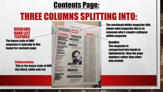 Contents Page:
THREE COLUMNS SPLITTING INTO:
REGULARS
FEATURES
BAND LIST
The masthead within magazine title,
shows what magazine this is to
someone who’s caught a glimpse
within magazine
Bandlist:
The magazine is
categorised into bands in
alphabetical- then the page
numbers rather than other
way around.
The house style of NME’
magazine is typically in this
layout for contents page
Colourscheme:
This is the house style of NME
this Black, white and red.
 