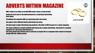 ADVERTS WITHIN MAGAZINE
NME’s adverts are either to do with NME events, music or large brands.
Inside the front cover is the advertisement for a small band advertising
their album
Throughout the magazine NME are advertising their own events.
One page is full of different bands advertising tour dates.
The back page is apple advertising new products. This links to NME because it’s a music magazine.
The target audience is people probably with money due to apple advertising- they know it’s a popular
magazine too- big money advertising in it.
But many people have iPhones due to contracts so maybe this is a magazine that’s aimed at everyone-
people with and without money.
 