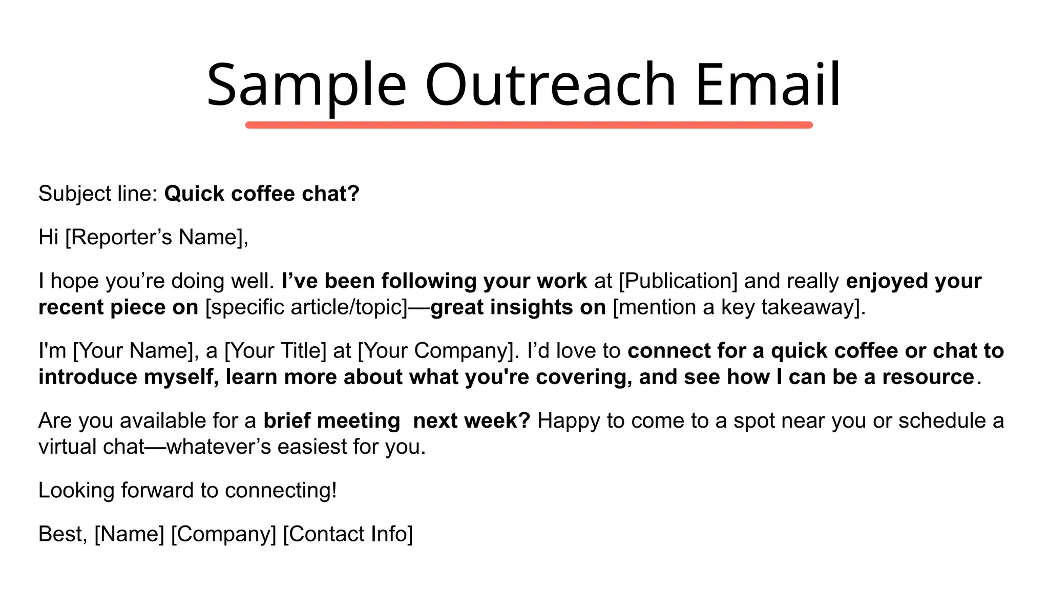 Subject line: Quick coffee chat?
Hi [Reporter’s Name],
I hope you’re doing well. I’ve been following your work at [Publication] and really enjoyed your
recent piece on [specific article/topic]—great insights on [mention a key takeaway].
I'm [Your Name], a [Your Title] at [Your Company]. I’d love to connect for a quick coffee or chat to
introduce myself, learn more about what you're covering, and see how I can be a resource.
Are you available for a brief meeting next week? Happy to come to a spot near you or schedule a
virtual chat—whatever’s easiest for you.
Looking forward to connecting!
Best, [Name] [Company] [Contact Info]
Sample Outreach Email
 