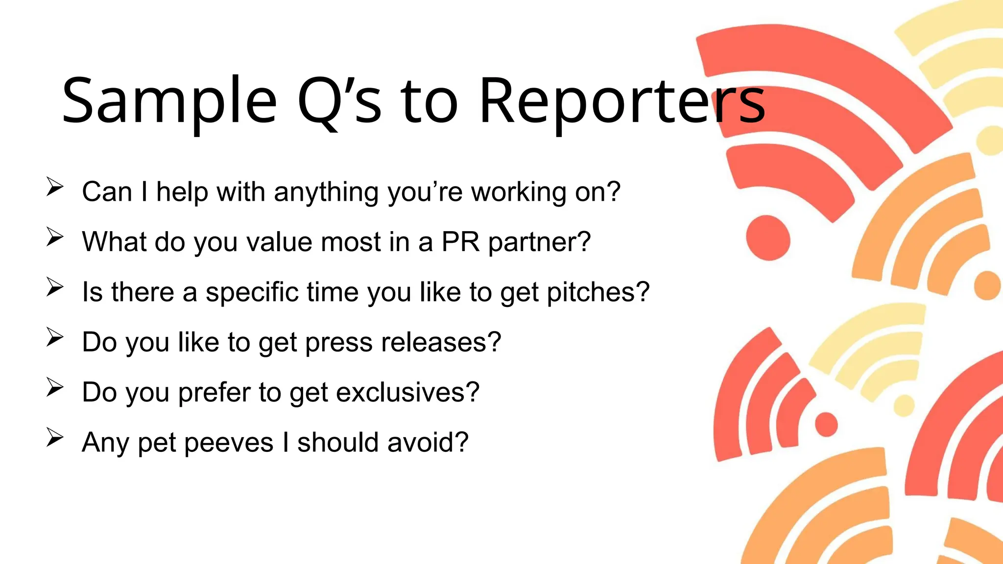  Can I help with anything you’re working on?
 What do you value most in a PR partner?
 Is there a specific time you like to get pitches?
 Do you like to get press releases?
 Do you prefer to get exclusives?
 Any pet peeves I should avoid?
Sample Q’s to Reporters
 