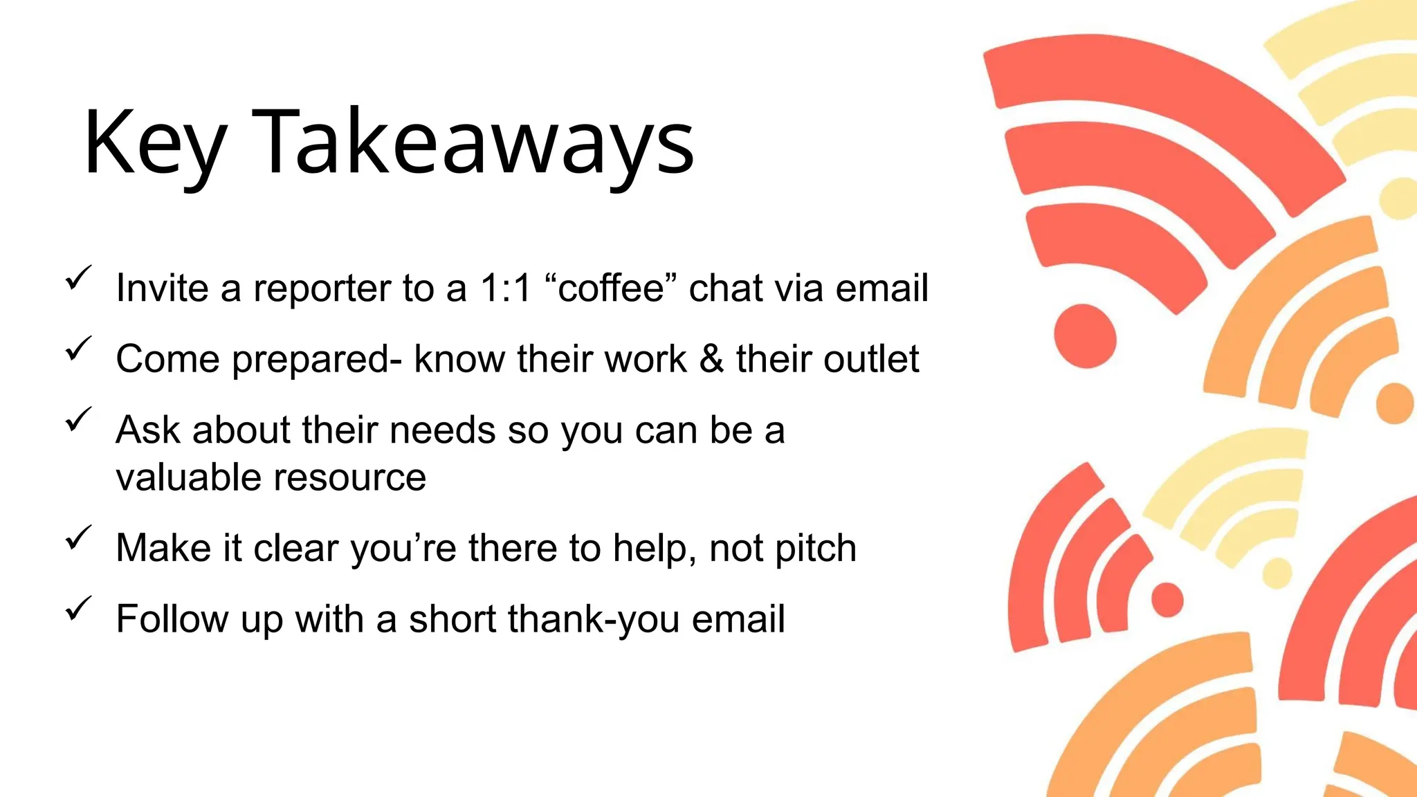  Invite a reporter to a 1:1 “coffee” chat via email
 Come prepared- know their work & their outlet
 Ask about their needs so you can be a
valuable resource
 Make it clear you’re there to help, not pitch
 Follow up with a short thank-you email
Key Takeaways
 