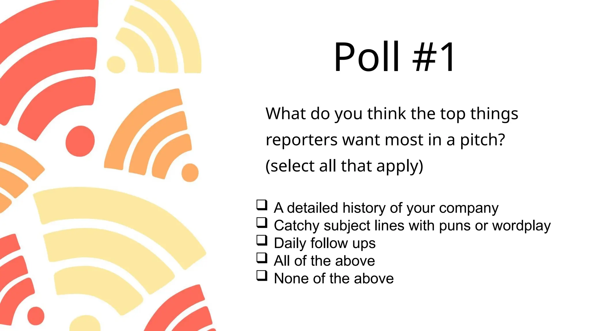 Poll #1
 A detailed history of your company
 Catchy subject lines with puns or wordplay
 Daily follow ups
 All of the above
 None of the above
What do you think the top things
reporters want most in a pitch?
(select all that apply)
 