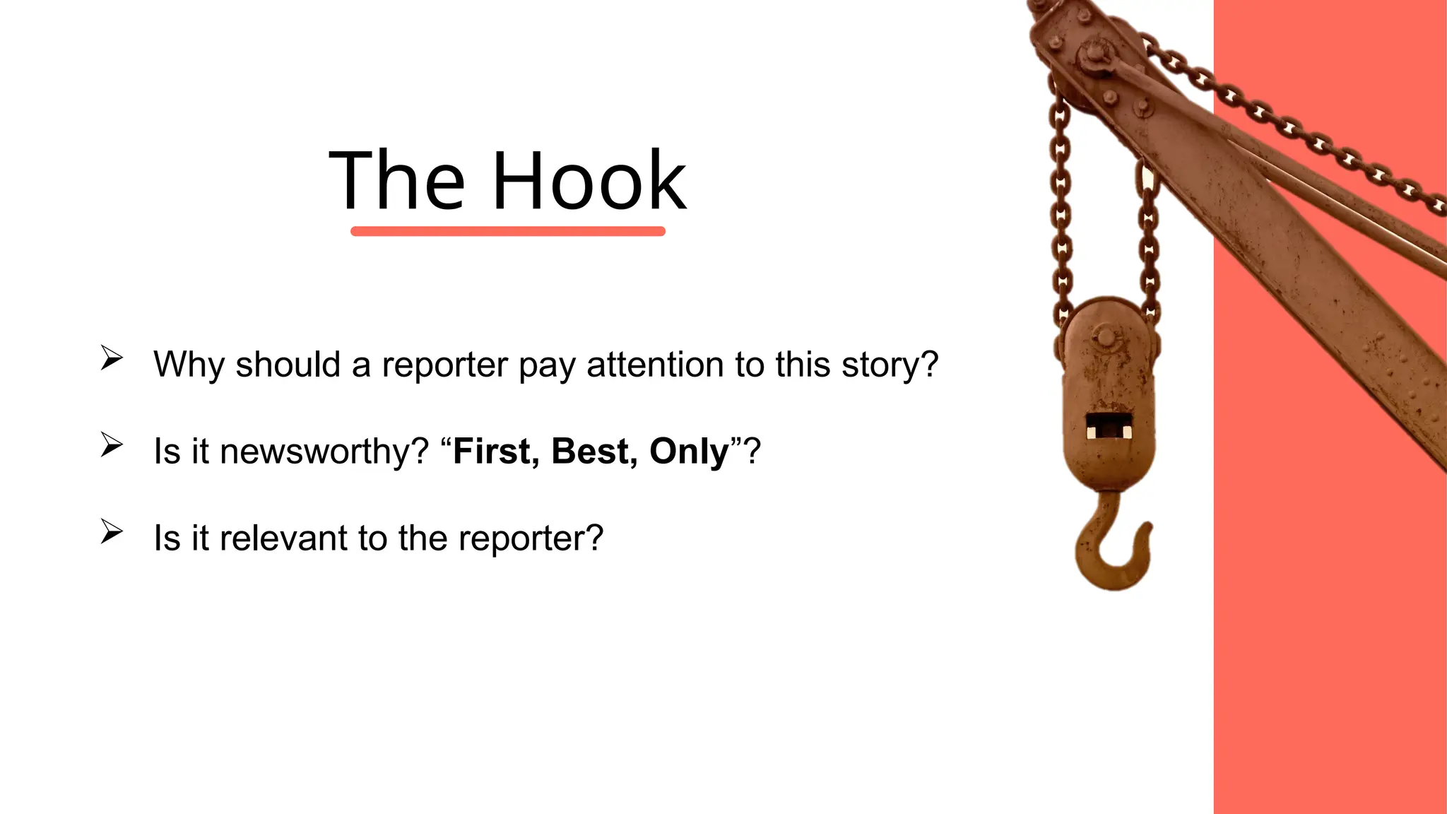  Why should a reporter pay attention to this story?
 Is it newsworthy? “First, Best, Only”?
 Is it relevant to the reporter?
The Hook
 