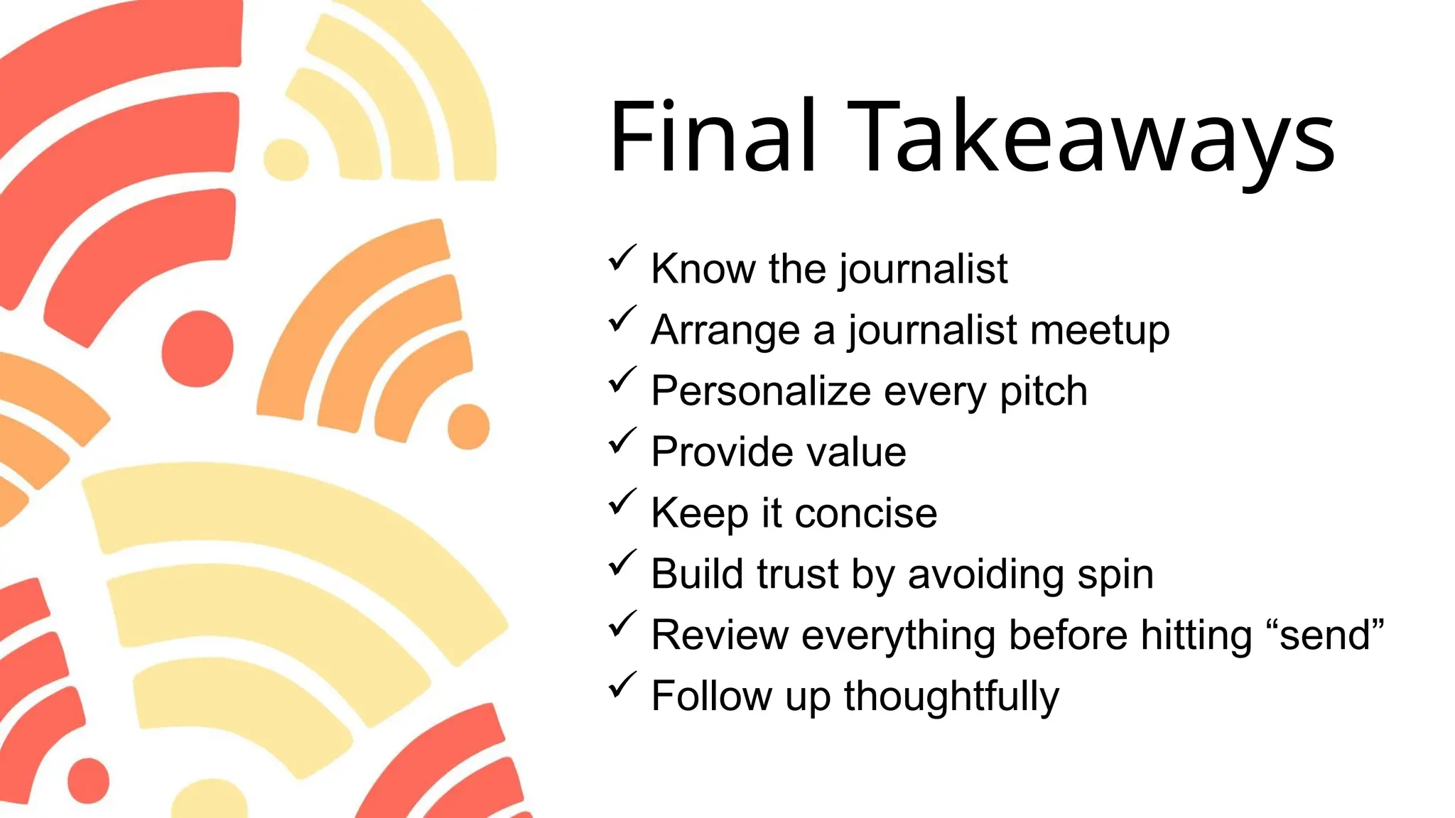 Final Takeaways
 Know the journalist
 Arrange a journalist meetup
 Personalize every pitch
 Provide value
 Keep it concise
 Build trust by avoiding spin
 Review everything before hitting “send”
 Follow up thoughtfully
 