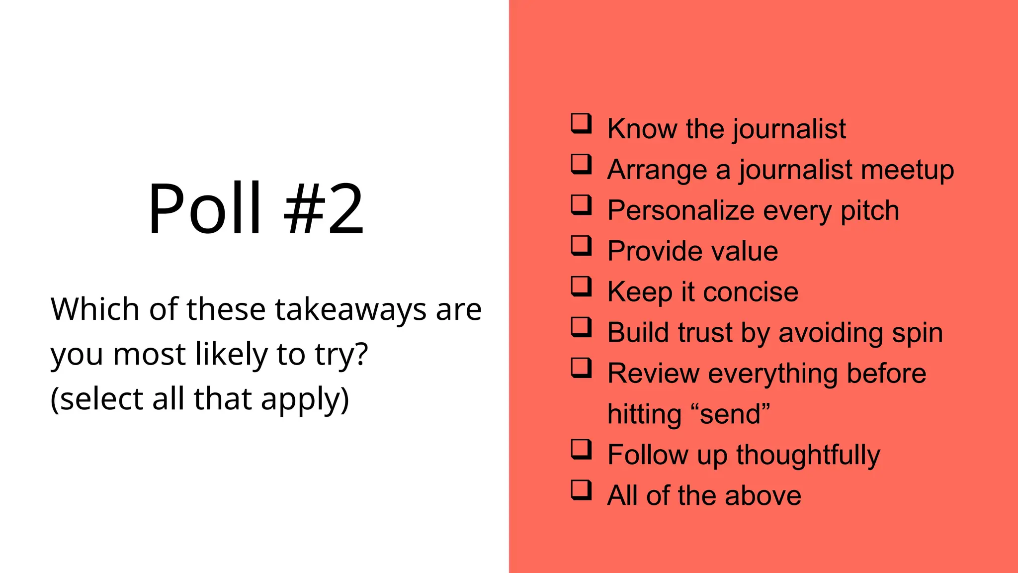  Know the journalist
 Arrange a journalist meetup
 Personalize every pitch
 Provide value
 Keep it concise
 Build trust by avoiding spin
 Review everything before
hitting “send”
 Follow up thoughtfully
 All of the above
Poll #2
Which of these takeaways are
you most likely to try?
(select all that apply)
 