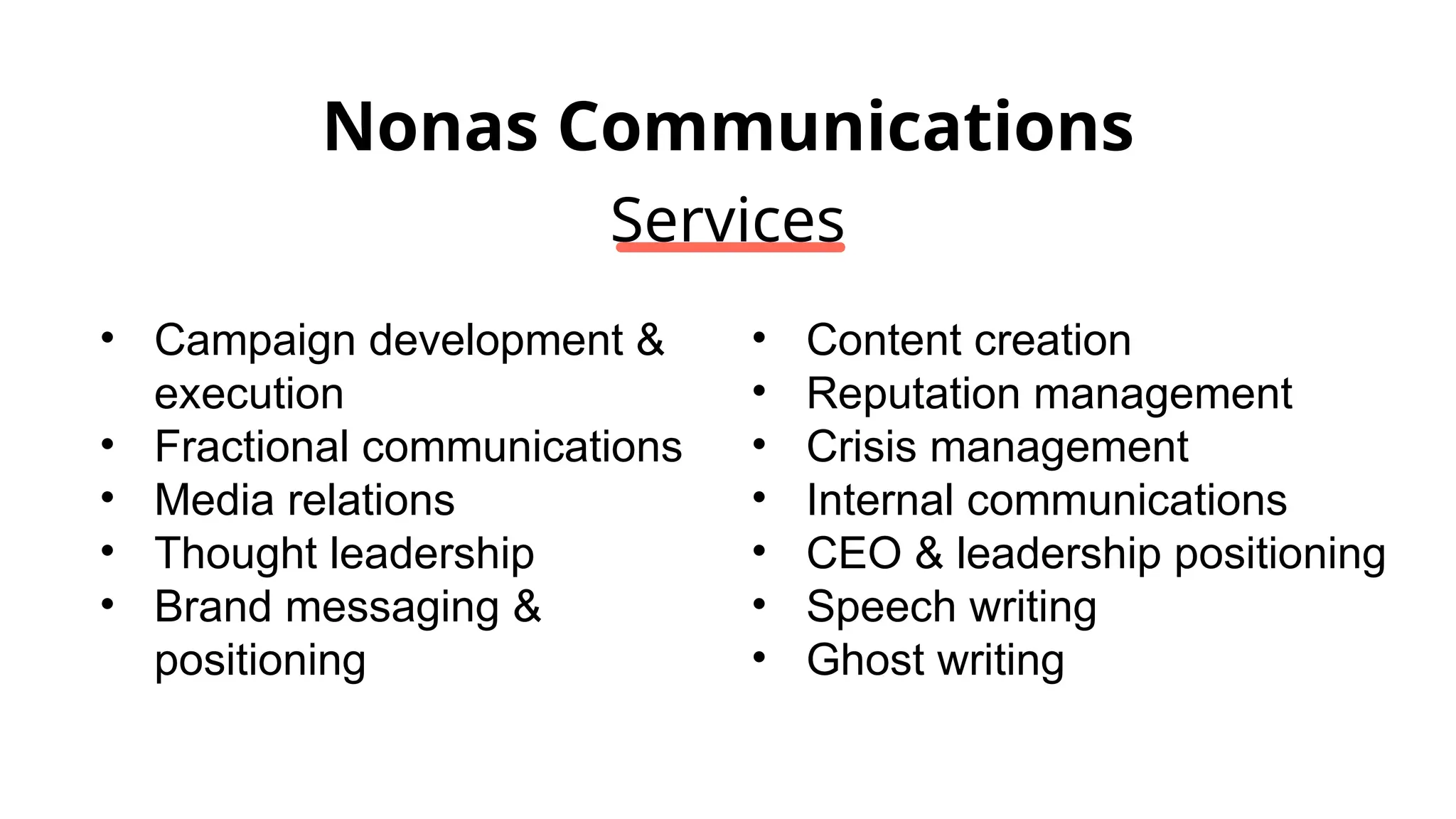 Nonas Communications
Services
• Campaign development &
execution
• Fractional communications
• Media relations
• Thought leadership
• Brand messaging &
positioning
• Content creation
• Reputation management
• Crisis management
• Internal communications
• CEO & leadership positioning
• Speech writing
• Ghost writing
 