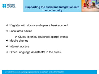 Supporting the assistant: Integration into
the community
 Register with doctor and open a bank account
 Local area advice
 Clubs/ libraries/ churches/ sports/ events
 Mobile phones
 Internet access
 Other Language Assistant/s in the area?
www.britishcouncil.org/languageassistants-uk-schools-and-authorities.htm
 