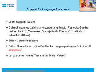 Support for Language Assistants
 Local authority training
 Cultural institutes training and support e.g. Institut Français, Goethe
Institut, Instituto Cervantes, Consejería de Educación, Institute of
Education (China)
 British Council inductions
 British Council Information Booklet for Language Assistants in the UK
coming soon!
 Language Assistants Team at the British Council
www.britishcouncil.org/schools/language-assistants
 