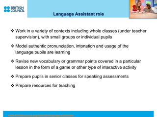 Language Assistant role
 Work in a variety of contexts including whole classes (under teacher
supervision), with small groups or individual pupils
 Model authentic pronunciation, intonation and usage of the
language pupils are learning
 Revise new vocabulary or grammar points covered in a particular
lesson in the form of a game or other type of interactive activity
 Prepare pupils in senior classes for speaking assessments
 Prepare resources for teaching
www.britishcouncil.org/schools/language-assistants
 