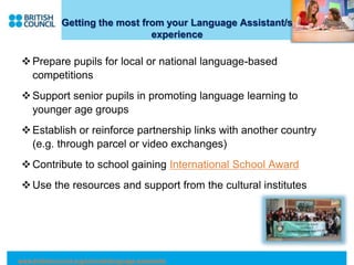 Getting the most from your Language Assistant/s
experience
Prepare pupils for local or national language-based
competitions
Support senior pupils in promoting language learning to
younger age groups
Establish or reinforce partnership links with another country
(e.g. through parcel or video exchanges)
Contribute to school gaining International School Award
Use the resources and support from the cultural institutes
www.britishcouncil.org/schools/language-assistants
 
