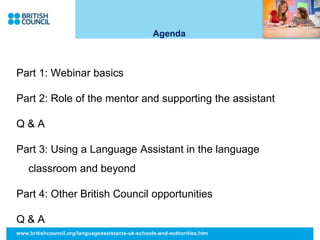 Agenda
Part 1: Webinar basics
Part 2: Role of the mentor and supporting the assistant
Q & A
Part 3: Using a Language Assistant in the language
classroom and beyond
Part 4: Other British Council opportunities
Q & A
www.britishcouncil.org/languageassistants-uk-schools-and-authorities.htm
 