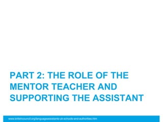 PART 2: THE ROLE OF THE
MENTOR TEACHER AND
SUPPORTING THE ASSISTANT
www.britishcouncil.org/languageassistants-uk-schools-and-authorities.htm
 