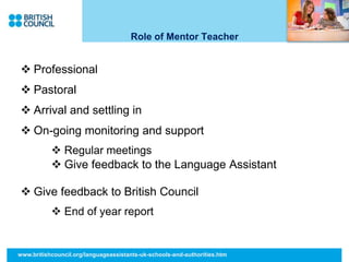 Role of Mentor Teacher
 Professional
 Pastoral
 Arrival and settling in
 On-going monitoring and support
 Regular meetings
 Give feedback to the Language Assistant
 Give feedback to British Council
 End of year report
www.britishcouncil.org/languageassistants-uk-schools-and-authorities.htm
 