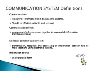  Communications:
➢ Transfer of Information from one place to another.
➢ Should be efficient, reliable, and secured.
 Communication system:
➢ components/subsystems act together to accomplish information
transfer/exchange
 Electronic communication system
➢ transmission, reception and processing of information between two or
more locations using electronic circuits.
 Information source
➢ analog/digital form
 