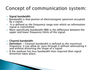  Signal bandwidth:
 Bandwidth is that portion of electromagnet spectrum occupied
by a signal.
 It is defined as the frequency range over which an information
signal is transmitted.
 More specifically bandwidth (BW) is the difference between the
upper and lower frequency limits of the signal.
 Channel bandwidth:
 Definition: - Channel bandwidth is defined as the maximum
frequency; it can allow to pass through it without attenuating it
and without distorting the shape of a signal
 If the medium has less bandwidth than required then signal
distortion takes place.
 