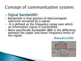 Signal bandwidth:
 Bandwidth is that portion of electromagnet
spectrum occupied by a signal.
 It is defined as the frequency range over which
an information signal is transmitted.
 More specifically bandwidth (BW) is the difference
between the upper and lower frequency limits of
the signal.
 