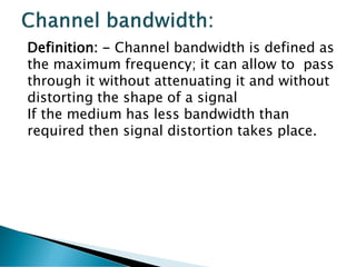 Definition: - Channel bandwidth is defined as
the maximum frequency; it can allow to pass
through it without attenuating it and without
distorting the shape of a signal
If the medium has less bandwidth than
required then signal distortion takes place.
 