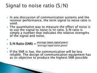  In any discussion of communication systems and the
receiver performance, the term signal to noise ratio is
used.
 The quantitative way to measure the effect of noise is
to use the signal to noise (s/n) ratio. S/N ratio is
simply a number that indicates the relative strengths
of the signal and noise.

 S/N Ratio (SNR) =
𝒂𝒗𝒆𝒓𝒂𝒈𝒆 𝒊𝒏𝒑𝒖𝒕 𝒔𝒊𝒈𝒏𝒂𝒍 𝒑𝒐𝒘𝒆𝒓
𝒂𝒗𝒆𝒓𝒂𝒈𝒆 𝒊𝒏𝒑𝒖𝒕 𝒏𝒐𝒊𝒔𝒆 𝒑𝒐𝒘𝒆𝒓

 If the SNR is low, the communication will be less
reliable. The design of communication equipment has
as its objective to produce the highest SNR possible
 