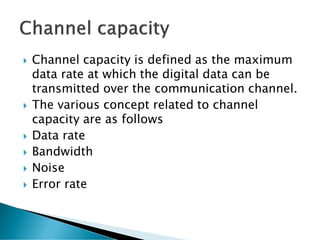  Channel capacity is defined as the maximum
data rate at which the digital data can be
transmitted over the communication channel.
 The various concept related to channel
capacity are as follows
 Data rate
 Bandwidth
 Noise
 Error rate
 