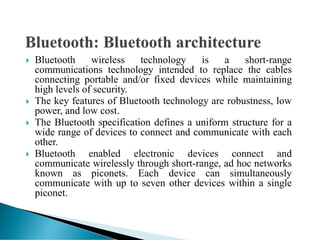  Bluetooth wireless technology is a short-range
communications technology intended to replace the cables
connecting portable and/or fixed devices while maintaining
high levels of security.
 The key features of Bluetooth technology are robustness, low
power, and low cost.
 The Bluetooth specification defines a uniform structure for a
wide range of devices to connect and communicate with each
other.
 Bluetooth enabled electronic devices connect and
communicate wirelessly through short-range, ad hoc networks
known as piconets. Each device can simultaneously
communicate with up to seven other devices within a single
piconet.
 