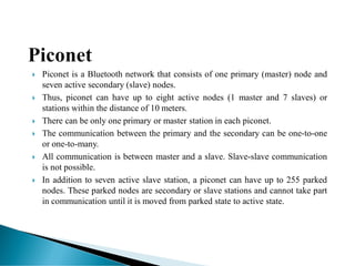 Piconet is a Bluetooth network that consists of one primary (master) node and
seven active secondary (slave) nodes.
 Thus, piconet can have up to eight active nodes (1 master and 7 slaves) or
stations within the distance of 10 meters.
 There can be only one primary or master station in each piconet.
 The communication between the primary and the secondary can be one-to-one
or one-to-many.
 All communication is between master and a slave. Slave-slave communication
is not possible.
 In addition to seven active slave station, a piconet can have up to 255 parked
nodes. These parked nodes are secondary or slave stations and cannot take part
in communication until it is moved from parked state to active state.
 