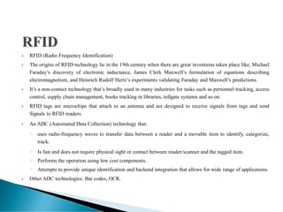 RFID (Radio Frequency Identification)
 The origins of RFID technology lie in the 19th century when there are great inventions taken place like, Michael
Faraday’s discovery of electronic inductance, James Clerk Maxwell’s formulation of equations describing
electromagnetism, and Heinrich Rudolf Hertz’s experiments validating Faraday and Maxwell’s predictions.
 It’s a non-contact technology that’s broadly used in many industries for tasks such as personnel tracking, access
control, supply chain management, books tracking in libraries, tollgate systems and so on.
 RFID tags are microchips that attach to an antenna and are designed to receive signals from tags and send
Signals to RFID readers.
 An ADC (Automated Data Collection) technology that:
◦ uses radio-frequency waves to transfer data between a reader and a movable item to identify, categorize,
track.
◦ Is fast and does not require physical sight or contact between reader/scanner and the tagged item.
◦ Performs the operation using low cost components.
◦ Attempts to provide unique identification and backend integration that allows for wide range of applications.
 Other ADC technologies: Bar codes, OCR.
 