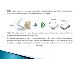  RFID system consists of two main components, a transponder or a tag which is located on the
object that we want to be identified, and a transceiver or a reader.
 The RFID reader consist of a radio frequency module, a control unit and an antenna coil which
generates high frequency electromagnetic field.
 On the other hand, the tag is usually a passive component, which consist of just an antenna and an
electronic microchip, so when it gets near the electromagnetic field of the transceiver, due to
induction, a voltage is generated in its antenna coil and this voltage serves as power for the
microchip.
 