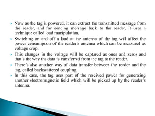  Now as the tag is powered, it can extract the transmitted message from
the reader, and for sending message back to the reader, it uses a
technique called load manipulation.
 Switching on and off a load at the antenna of the tag will affect the
power consumption of the reader’s antenna which can be measured as
voltage drop.
 This changes in the voltage will be captured as ones and zeros and
that’s the way the data is transferred from the tag to the reader.
 There’s also another way of data transfer between the reader and the
tag, called backscattered coupling.
 In this case, the tag uses part of the received power for generating
another electromagnetic field which will be picked up by the reader’s
antenna.
 