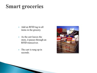  Add an RFID tag to all
items in the grocery.
 As the cart leaves the
store, it passes through an
RFID transceiver.
 The cart is rung up in
seconds.
 
