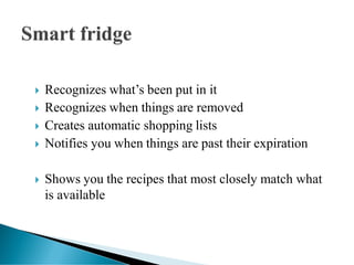  Recognizes what’s been put in it
 Recognizes when things are removed
 Creates automatic shopping lists
 Notifies you when things are past their expiration
 Shows you the recipes that most closely match what
is available
 