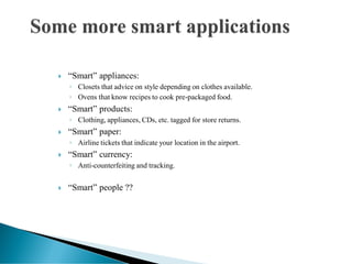  “Smart” appliances:
◦ Closets that advice on style depending on clothes available.
◦ Ovens that know recipes to cook pre-packaged food.
 “Smart” products:
◦ Clothing, appliances, CDs, etc. tagged for store returns.
 “Smart” paper:
◦ Airline tickets that indicate your location in the airport.
 “Smart” currency:
◦ Anti-counterfeiting and tracking.
 “Smart” people ??
 