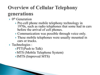  0th Generation
 Pre-cell phone mobile telephony technology in
1970s, such as radio telephones that some had in cars
before the arrival of cell phones.
 Communication was possible through voice only.
 These mobile telephones were usually mounted in
cars or trucks.
 Technologies :
PTT(Push to Talk)
MTS (Mobile Telephone System)
IMTS (Improved MTS)
 