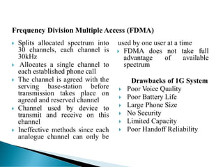  Splits allocated spectrum into
30 channels, each channel is
30kHz
 Allocates a single channel to
each established phone call
 The channel is agreed with the
serving base-station before
transmission takes place on
agreed and reserved channel
 Channel used by device to
transmit and receive on this
channel
 Ineffective methods since each
analogue channel can only be
used by one user at a time
 FDMA does not take full
advantage of available
spectrum
Drawbacks of 1G System
 Poor Voice Quality
 Poor Battery Life
 Large Phone Size
 No Security
 Limited Capacity
 Poor Handoff Reliability
Frequency Division Multiple Access (FDMA)
 
