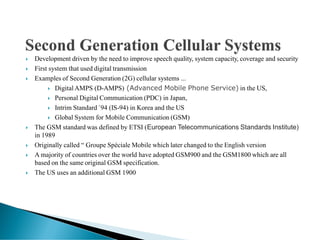  Development driven by the need to improve speech quality, system capacity, coverage and security
 First system that used digital transmission
 Examples of Second Generation (2G) cellular systems ...
 Digital AMPS (D-AMPS) (Advanced Mobile Phone Service) in the US,
 Personal Digital Communication (PDC) in Japan,
 Intrim Standard `94 (IS-94) in Korea and the US
 Global System for Mobile Communication (GSM)
 The GSM standard was defined by ETSI (European Telecommunications Standards Institute)
in 1989
 Originally called “ Groupe Spéciale Mobile which later changed to the English version
 A majority of countries over the world have adopted GSM900 and the GSM1800 which are all
based on the same original GSM specification.
 The US uses an additional GSM 1900
 
