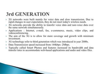  2G networks were built mainly for voice data and slow transmission. Due to
rapid changes in user expectation, they do not meet today's wireless needs.
 3G networks provide the ability to transfer voice data and non-voice data over
the same network simultaneously.
 Applications : Internet, e-mail, fax, e-commerce, music, video clips, and
videoconferencing.
 The aim of the 3G is to allow for more coverage and growth with minimum
investment.
 3G technology refer to third generation which was introduced in year 2000s.
 Data Transmission speed increased from 144kbps- 2Mbps.
 Typically called Smart Phones and features increased its bandwidth and data
transfer rates to accommodate web-based applications and audio and video files.
 