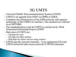 • Universal Mobile Telecommunications System (UMTS)
• UMTS is an upgrade from GSM via GPRS or EDGE.
• Combines the infrastructure of the GSM network with superior
technology of the CDMA air interface. The standard was referred
to as IMT-2000.
• The standardization work for UMTS is carried out by Third
Generation Partnership Project (3GPP)
• Data rates of UMTS are:
– 144 kbps for rural
– 384 kbps for urban outdoor
– 2048 kbps for indoor and low range outdoor
 UMTS-specific network elements—User equipment (UE) and
UMTS terrestrial radio access network (UTRAN) elements.
 