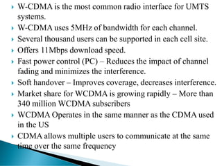  W-CDMA is the most common radio interface for UMTS
systems.
 W-CDMA uses 5MHz of bandwidth for each channel.
 Several thousand users can be supported in each cell site.
 Offers 11Mbps download speed.
 Fast power control (PC) – Reduces the impact of channel
fading and minimizes the interference.
 Soft handover – Improves coverage, decreases interference.
 Market share for WCDMA is growing rapidly – More than
340 million WCDMA subscribers
 WCDMA Operates in the same manner as the CDMA used
in the US
 CDMA allows multiple users to communicate at the same
time over the same frequency
 