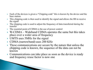  Each of the devices is given a “Chipping code” this is known by the device and the
base station.
 This chipping code is then used to identify the signal and allows the BS to receive
the signal
 The chipping code is used to adjust the frequency of data transferred during the
transfer
 The essential point of CDMA is the use of power control
 W-CDMA – Wideband CDMA operates the same but this takes
place over a wider area of frequency
 UMTS uses 5MHz for the signal
 CDMA (narrowband) uses 200 KHz
 These communications are secure by the nature that unless the
chipping code is known, the sequence of the data can not be
known
 Communications can take place as soon as the device is ready
and frequency reuse factor is now one
 