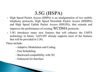  High Speed Packet Access (HSPA) is an amalgamation of two mobile
telephony protocols, High Speed Downlink Packet Access (HSDPA)
and High Speed Uplink Packet Access (HSUPA), that extends and
improves the performance of existing WCDMA protocols.
 3.5G introduces many new features that will enhance the UMTS
technology in future. 1xEV-DV already supports most of the features
that will be provided in 3.5G.
These include:
- Adaptive Modulation and Coding
- Fast Scheduling
- Backward compatibility with 3G
- Enhanced Air Interface
 