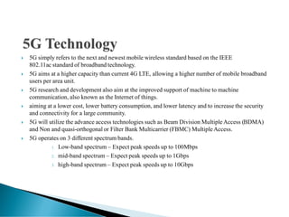  5G simply refers to the next and newest mobile wireless standard based on the IEEE
802.11ac standard of broadband technology.
 5G aims at a higher capacity than current 4G LTE, allowing a higher number of mobile broadband
users per area unit.
 5G research and development also aim at the improved support of machine to machine
communication, also known as the Internet of things.
 aiming at a lower cost, lower battery consumption, and lower latency and to increase the security
and connectivity for a large community.
 5G will utilize the advance access technologies such as Beam Division MultipleAccess (BDMA)
and Non and quasi-orthogonal or Filter Bank Multicarrier (FBMC) MultipleAccess.
 5G operates on 3 different spectrum bands.
1. Low-band spectrum – Expect peak speeds up to 100Mbps
2. mid-band spectrum – Expect peak speeds up to 1Gbps
3. high-band spectrum – Expect peak speeds up to 10Gbps
 
