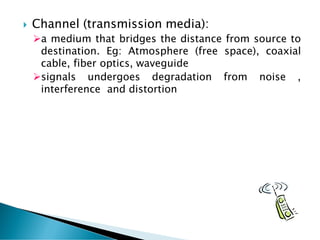  Channel (transmission media):
➢a medium that bridges the distance from source to
destination. Eg: Atmosphere (free space), coaxial
cable, fiber optics, waveguide
➢signals undergoes degradation from noise ,
interference and distortion
 